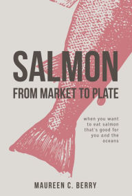 Title: Salmon from Market to Plate, When You Want to Eat Salmon That Is Good for You and the Oceans, Author: Gerald J Kloc