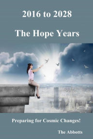 Title: 2016 to 2028: The Hope Years - Preparing for Cosmic Changes!, Author: The Abbotts