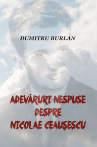 Title: Adevaruri nespuse despre Nicolae Ceausescu, Author: Dumitru Burlan