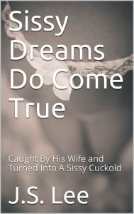 Title: Sissy Dreams Do Come True: Caught By His Wife and Turned Into A Sissy Cuckold, Author: J.S. Lee