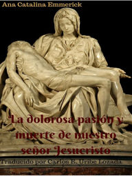 Title: Ana Catalina Emmerick: La dolorosa pasión y muerte de nuestro señor Jesucristo. Nueva traducción, Author: Carlos Enrique Uribe Lozada