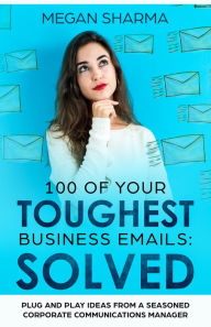 Title: 100 of Your Toughest Business Emails: Solved: Plug and Play Ideas From a Seasoned Corporate Communications Manager, Author: Megan Sharma