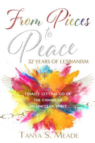 Title: From Pieces to Peace: 32 Years of Lesbianism: Finally Letting Go of the Chains of an Unclean Spirit, Author: Tanya Meade