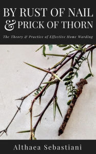 Title: By Rust of Nail & Prick of Thorn: The Theory & Practice of Effective Home Warding, Author: Althaea Sebastiani