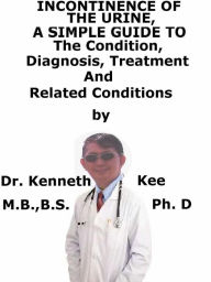 Title: Incontinence of The Urine, A Simple Guide To The Condition, Diagnosis, Treatment And Related Conditions, Author: Kenneth Kee