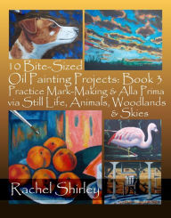 Title: 10 Bite-Sized Oil Painting Projects: Book 3 Practice Mark-Making & Alla Prima via Still Life, Animals, Woodlands & Skies, Author: Rachel Shirley