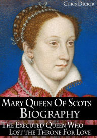 Title: Mary Queen of Scots Biography: The Executed Queen Who Lost the Throne For Love, Author: Chris Dicker