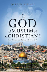 Title: Is God a Muslim or a Christian? Can Monotheistic Religions Lead to God?, Author: Jospin Uwaci