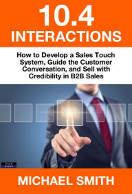 Title: 10.4 Interactions: How to Develop a Sales Touch System, Guide the Customer Conversation, and Sell with Credibility in B2B Sales, Author: Michael Smith