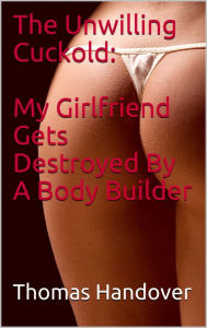 Title: The Unwilling Cuckold: My Girlfriend Gets Destroyed By A Body Builder, Author: Thomas Handover