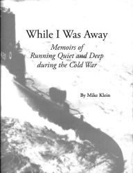 Title: While I Was Away, Memoirs of Running Quiet and Deep during the Cold War, Author: Mike Klein