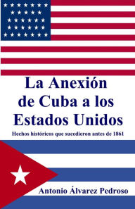 Title: La Anexión de Cuba a los Estados Unidos: Hechos históricos que sucedieron antes de 1861, Author: Antonio Alvarez Pedroso