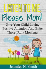 Title: Listen To Me, Please Mom! Give Your Child Loving Positive Attention And Enjoy Those Daily Moments, Author: Jennifer N. Smith