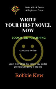 Title: Write Your First Novel Now. Book 9 - On Publishing (Write A Book Series. A Beginner's Guide, #9), Author: Robbie Kew