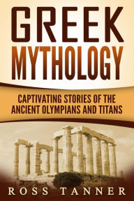 Title: Greek Mythology: Captivating Stories of the Ancient Olympians and Titans (Heroes and Gods, Ancient Myths), Author: Ross Tanner