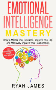 Title: Emotional Intelligence: Mastery- How to Master Your Emotions, Improve Your EQ and Massively Improve Your Relationships (Emotional Intelligence Series, #2), Author: Ryan James