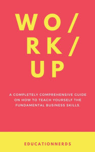 Title: Work-up, a completely comprehensive guide on how to teach yourself the fundamental business skills, Author: Education Nerds