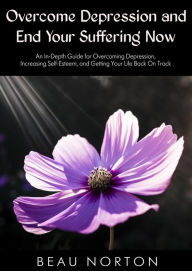 Title: Overcome Depression and End Your Suffering Now: An In-Depth Guide for Overcoming Depression, Increasing Self-Esteem, and Getting Your Life Back On Track, Author: Beau Norton