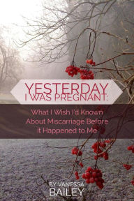 Title: Yesterday I was Pregnant: What I Wish I'd Known About Miscarriage Before it Happened to Me., Author: Vanessa Bailey