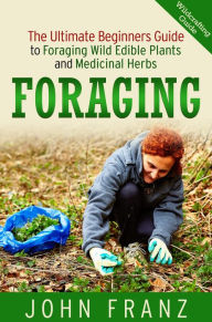 Title: Foraging: The Ultimate Beginners Guide to Foraging Wild Edible Plants and Medicinal Herbs, Author: John Franz
