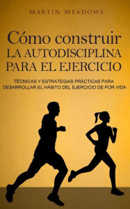 Title: Cómo construir la autodisciplina para el ejercicio: Técnicas y estrategias prácticas para desarrollar el hábito del ejercicio de por vida, Author: Martin Meadows