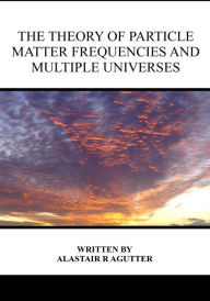 Title: The Theory of Particle Matter Frequencies and Multiple Universes, Author: Alastair R Agutter