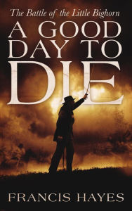 Title: A Good Day To Die: The Battle of the Little Bighorn (Legendary Battles of History, #1), Author: Francis Hayes