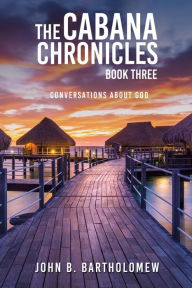 Title: The Cabana Chronicles: Book Three Conversations About God, Author: John B. Bartholomew