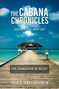 Title: The Cabana Chronicles Conversations About God The Foundation of Belief, Author: John B. Bartholomew