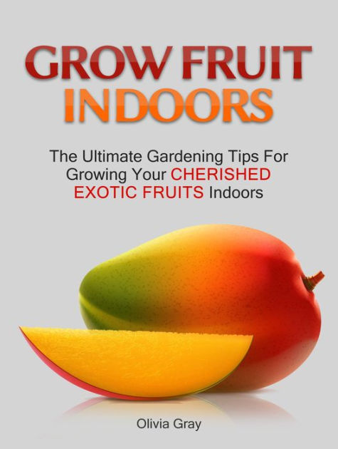 Grow Fruit Indoors The Ultimate Gardening Tips For Growing Your Cherished Exotic Fruits By Olivia Gray Nook Book Ebook Barnes Le Exotic Fruits Indoors By Olivia Gray