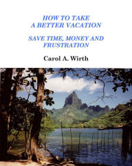 Title: How to Take A Better Vacation - Save Time, Money and Frustration, Author: Carol A. Wirth