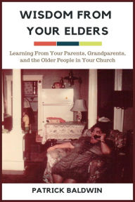 Title: Wisdom from Your Elders: Learning From Your Parents, Grandparents, and the Older People in Your Church, Author: Patrick Baldwin