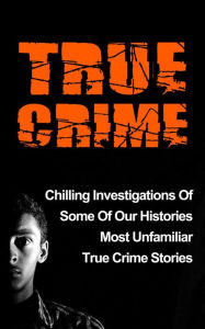 Title: True Crime: Chilling Investigations Of Some Of Our Histories Most Unfamiliar True Crime Stories, Author: Travis S. Kennedy