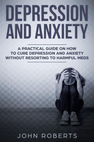Title: Depression and Anxiety: A Practical Guide on How to Cure Depression and Anxiety Without Resorting to Harmful Meds (Collective Wellness, #3), Author: John Roberts