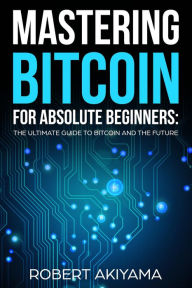 Title: Mastering Bitcoin For Absolute Beginners The Ultimate Guide To Bitcoin And The Future, Author: Robert Akiyama
