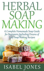 Title: Herbal Soap Making: A Complete Homemade Soap Guide for Beginners, Including Dozens of Easy Soap Making Recipes, Author: Isabel Jones