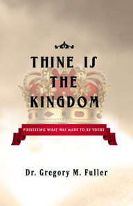 Title: Thine Is The Kingdom: Possessing What Was Made To Be Yours, Author: Gregory Fuller