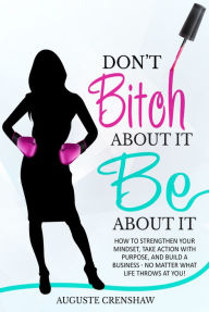 Title: Don't Bitch About It, Be About It: How to Strengthen Your Mindset, Take Action with Purpose, and Build a Business - No Matter What Life Throws at You!, Author: Auguste Crenshaw