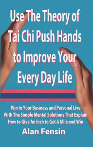Title: Use The Theory of Tai Chi Push Hands to Improve Your Every Day Life, Author: Alan Fensin