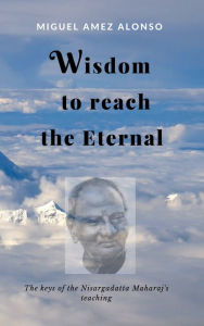 Title: Wisdom to Reach the Eternal. The Keys of the Nisargadatta Maharaj's Teaching, Author: Miguel Amez Alonso