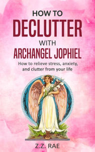 Title: How to Declutter with Archangel Jophiel: How to Relieve Stress, Anxiety, and Clutter From Your Life, Author: Z.Z. Rae