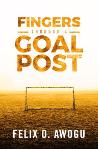 Title: Fingers Through a Goalpost, Author: Felix O. Awogu