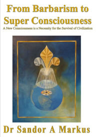 Title: From Barbarism to Super Consciousness: A New Consciousness is a Necessity for the Survival of Civilization, Author: Dr Sandor A Markus