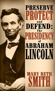 Title: Preserve Protect and Defend: The Presedency of Abraham Lincoln, Author: Mary Beth Smith