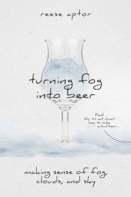 Title: Turning Fog Into Beer: Making Sense Of Fog, Clouds, And Sky, Author: Reese Aptor