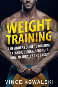 Title: Weight Training: A Beginners Guide to Building a Leaner, Bigger, Stronger Body, Naturally and Easily, Author: Vince Kowalski