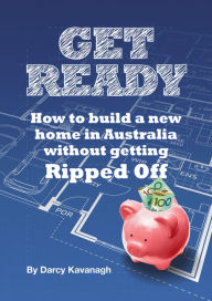 Title: Get Ready: How To Build A New Home In Australia Without Getting Ripped Off, Author: Darcy Kavanagh