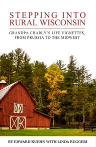 Title: Stepping Into Rural Wisconsin: Grandpa Charly's Life Vignettes From Prussia to the Midwest, Author: Linda Ruggeri