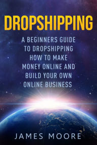 Title: Dropshipping a Beginner's Guide to Dropshipping How to Make Money Online and Build Your Own Online Business, Author: James Moore
