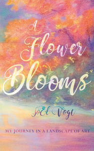 Title: A Flower Blooms: My Journey in a Landscape of Art, Author: JoEl Vogt